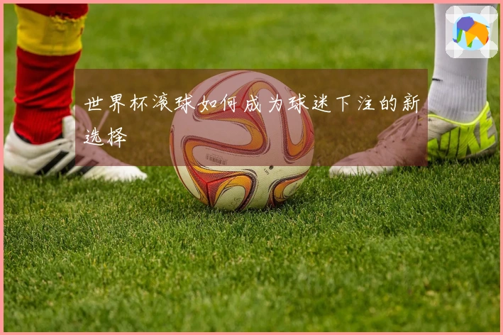 世界杯滚球如何成为球迷下注的新选择