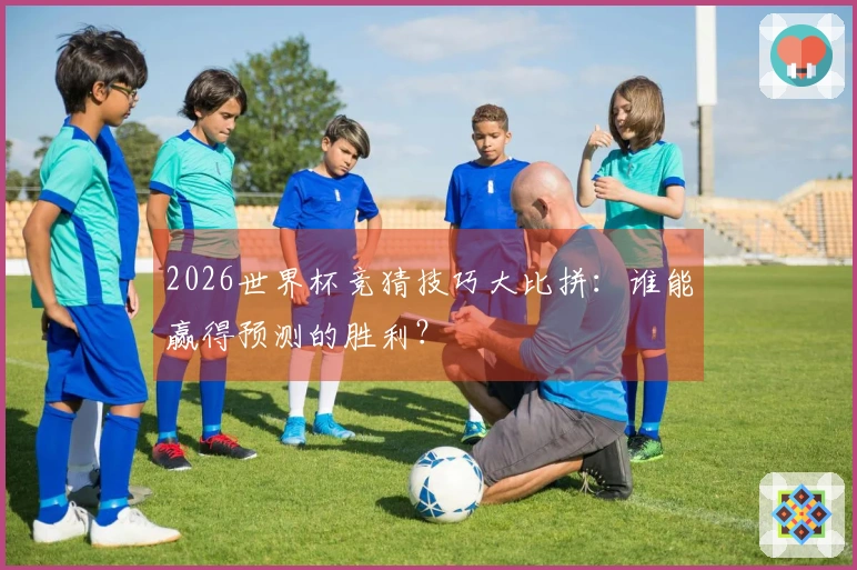 2026世界杯竞猜技巧大比拼：谁能赢得预测的胜利？